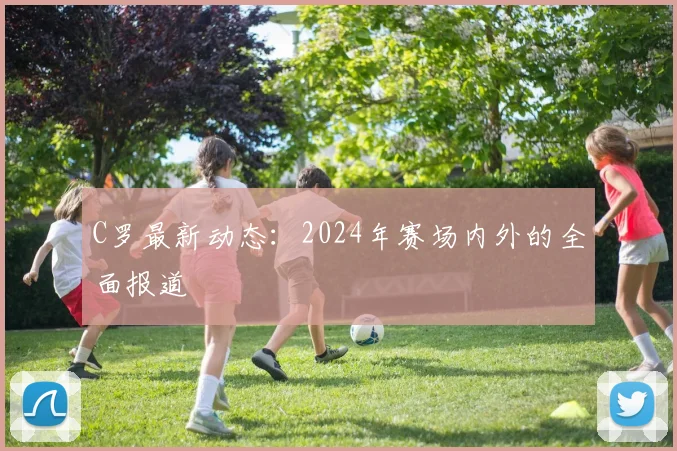 C罗最新动态：2024年赛场内外的全面报道