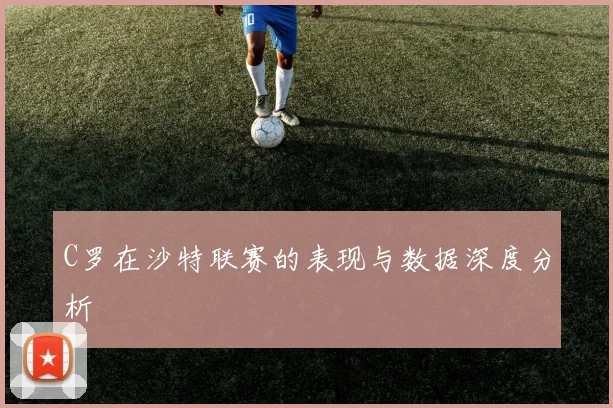C罗在沙特联赛的表现与数据深度分析