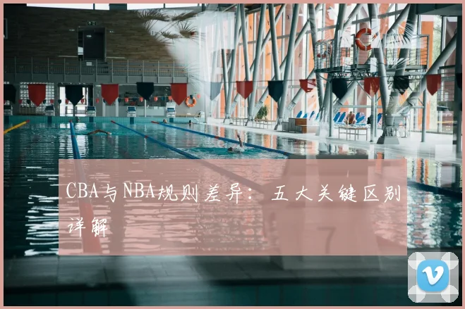 CBA与NBA规则差异：五大关键区别详解