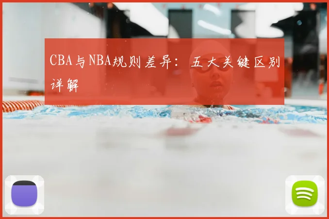 CBA与NBA规则差异：五大关键区别详解