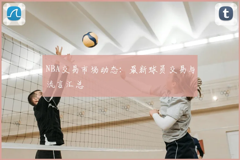 NBA交易市场动态：最新球员交易与流言汇总