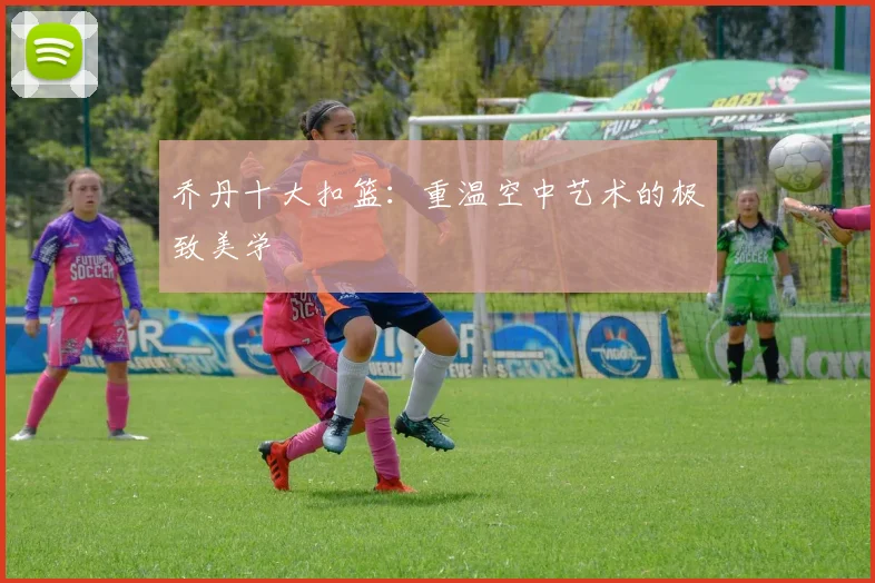 乔丹十大扣篮：重温空中艺术的极致美学