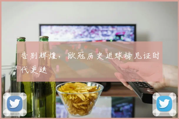 告别辉煌,欧冠历史进球榜见证时代更迭