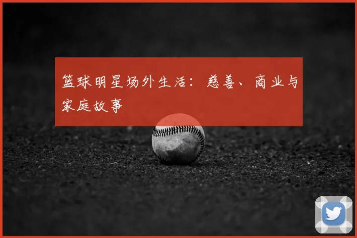 篮球明星场外生活：慈善、商业与家庭故事