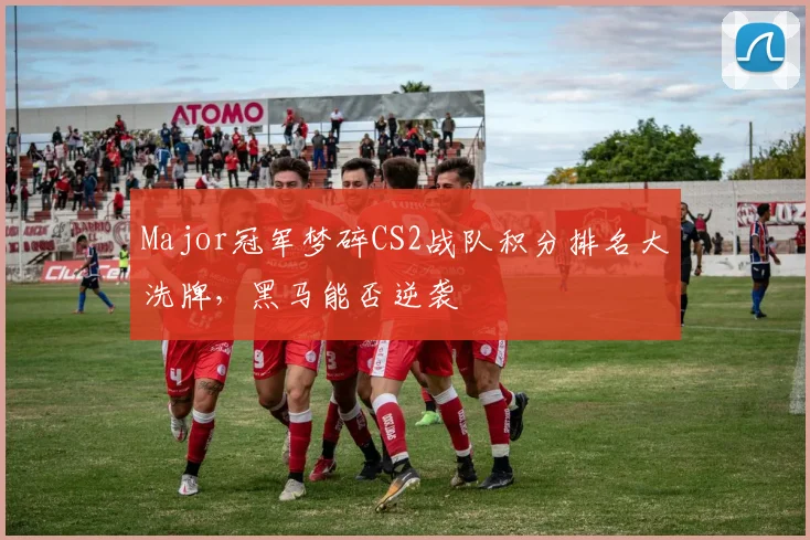 Major冠军梦碎CS2战队积分排名大洗牌，黑马能否逆袭