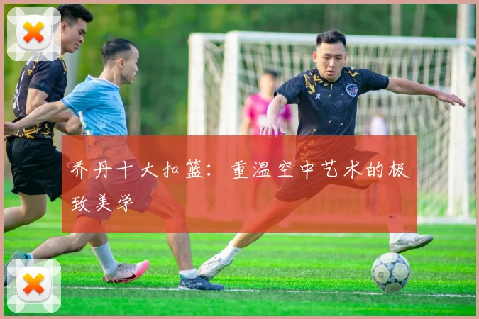 乔丹十大扣篮：重温空中艺术的极致美学