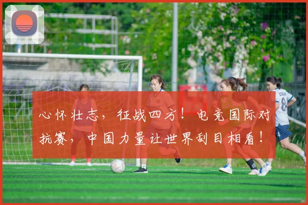 心怀壮志，征战四方！电竞国际对抗赛，中国力量让世界刮目相看！