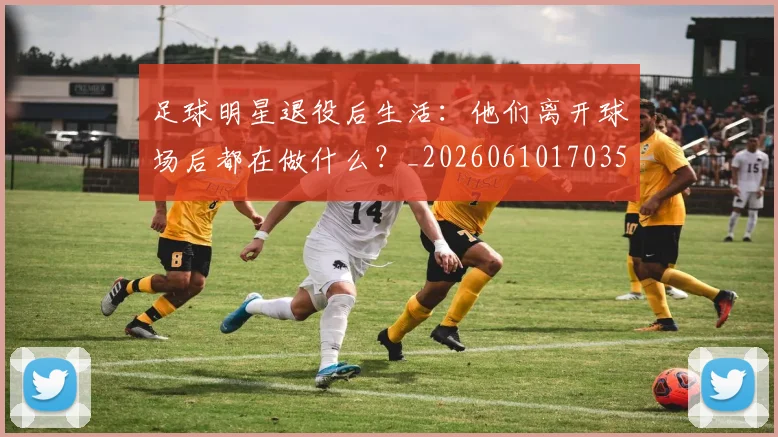 足球明星退役后生活：他们离开球场后都在做什么？_20260610170352