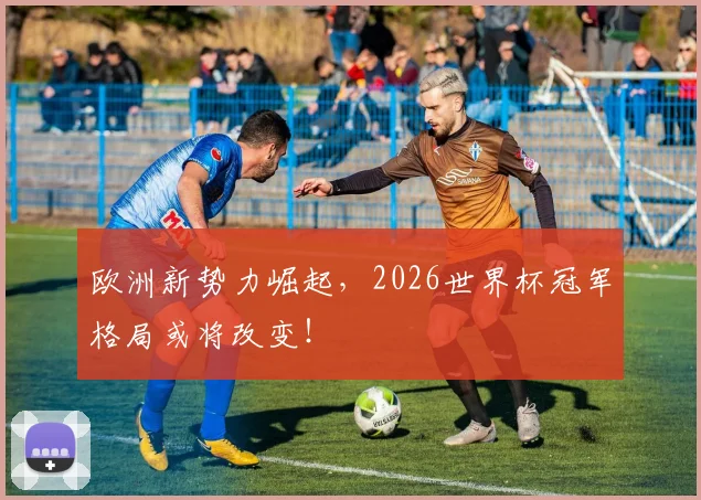欧洲新势力崛起，2026世界杯冠军格局或将改变！