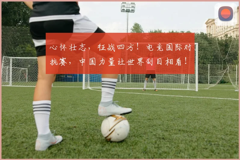 心怀壮志，征战四方！电竞国际对抗赛，中国力量让世界刮目相看！