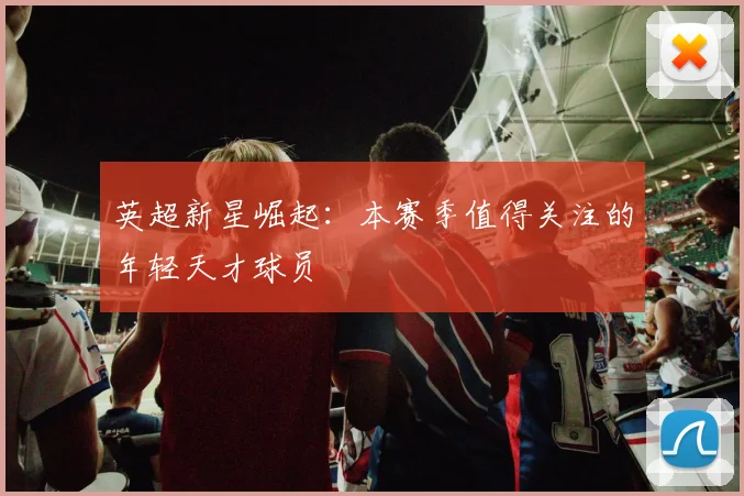 英超新星崛起：本赛季值得关注的年轻天才球员