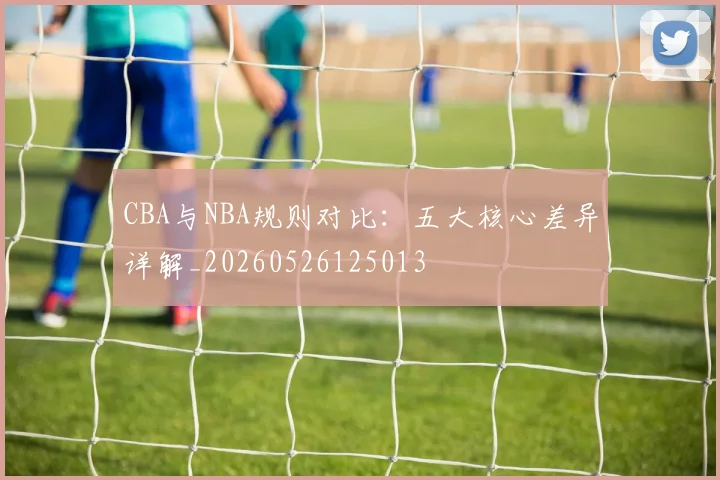 CBA与NBA规则对比:五大核心差异详解_20260526125013