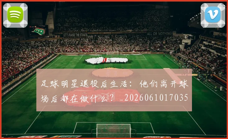 足球明星退役后生活：他们离开球场后都在做什么？_20260610170352